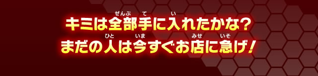 キミは全部手に入れたかな？まだの人は今すぐお店に急げ！